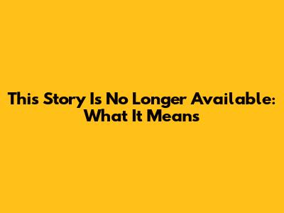This Story Is No Longer Available: What It Means