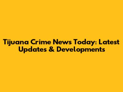 Tijuana Crime News Today: Latest Updates & Developments