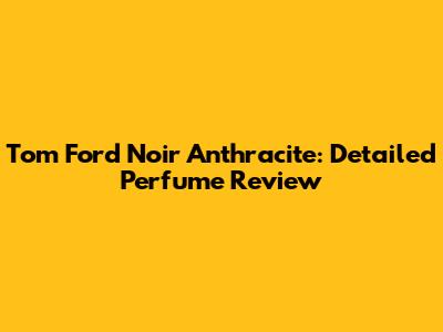 Tom Ford Noir Anthracite: Detailed Perfume Review