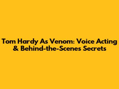 Tom Hardy As Venom: Voice Acting & Behind-the-Scenes Secrets