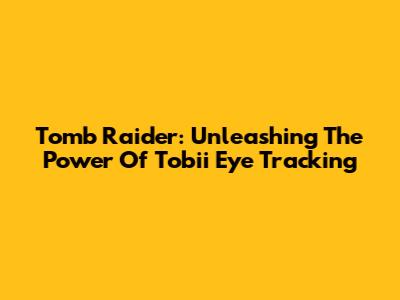 Tomb Raider: Unleashing The Power Of Tobii Eye Tracking