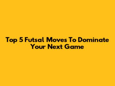 Top 5 Futsal Moves To Dominate Your Next Game