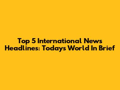 Top 5 International News Headlines: Today's World In Brief