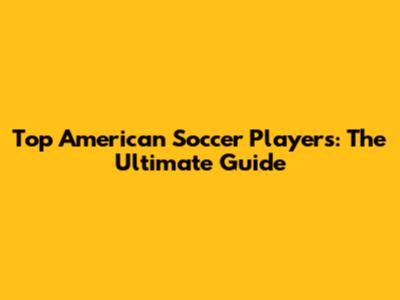 Top American Soccer Players: The Ultimate Guide