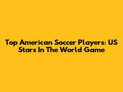 Top American Soccer Players: US Stars In The World Game