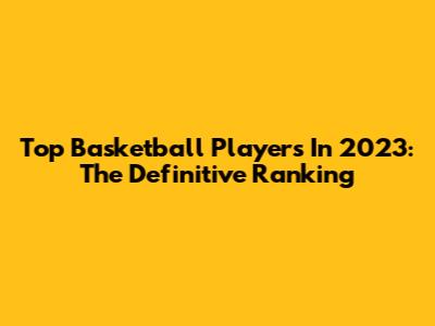 Top Basketball Players In 2023: The Definitive Ranking