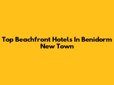 Top Beachfront Hotels In Benidorm New Town