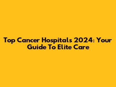 Top Cancer Hospitals 2024: Your Guide To Elite Care