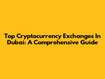 Top Cryptocurrency Exchanges In Dubai: A Comprehensive Guide