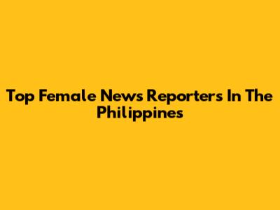 Top Female News Reporters In The Philippines