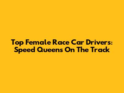 Top Female Race Car Drivers: Speed Queens On The Track