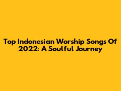 Top Indonesian Worship Songs Of 2022: A Soulful Journey