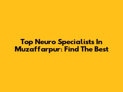Top Neuro Specialists In Muzaffarpur: Find The Best