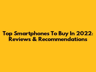 Top Smartphones To Buy In 2022: Reviews & Recommendations