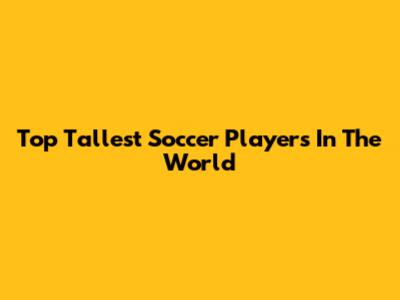 Top Tallest Soccer Players In The World
