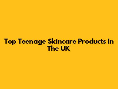 Top Teenage Skincare Products In The UK
