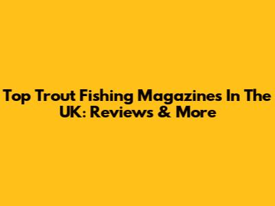 Top Trout Fishing Magazines In The UK: Reviews & More