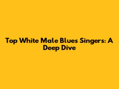 Top White Male Blues Singers: A Deep Dive