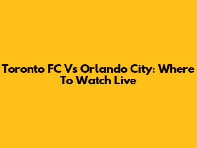 Toronto FC Vs Orlando City: Where To Watch Live