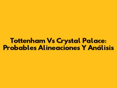 Tottenham Vs Crystal Palace: Probables Alineaciones Y Análisis