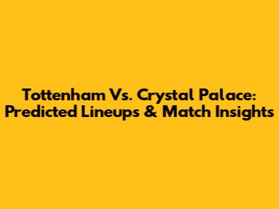 Tottenham Vs. Crystal Palace: Predicted Lineups & Match Insights