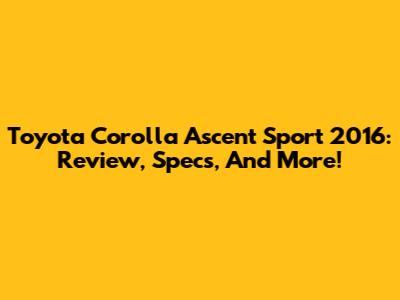 Toyota Corolla Ascent Sport 2016: Review, Specs, And More!