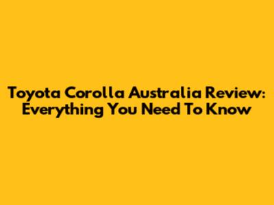 Toyota Corolla Australia Review: Everything You Need To Know