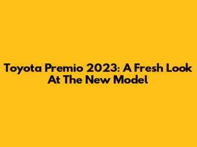 Toyota Premio 2023: A Fresh Look At The New Model