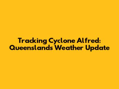 Tracking Cyclone Alfred: Queensland's Weather Update