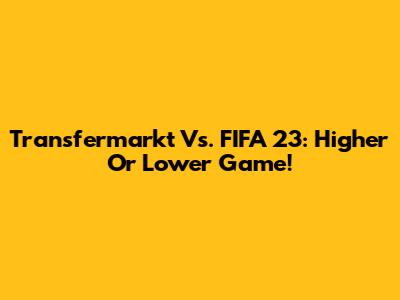 Transfermarkt Vs. FIFA 23: Higher Or Lower Game!