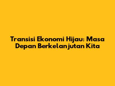 Transisi Ekonomi Hijau: Masa Depan Berkelanjutan Kita