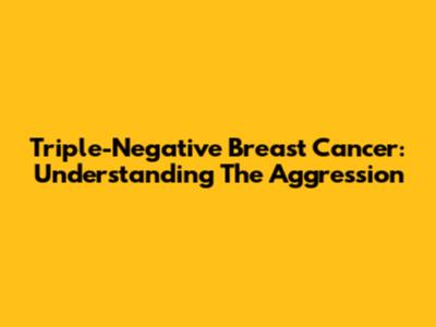 Triple-Negative Breast Cancer: Understanding The Aggression