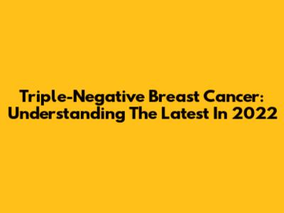 Triple-Negative Breast Cancer: Understanding The Latest In 2022