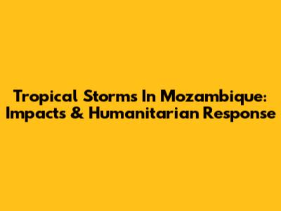 Tropical Storms In Mozambique: Impacts & Humanitarian Response