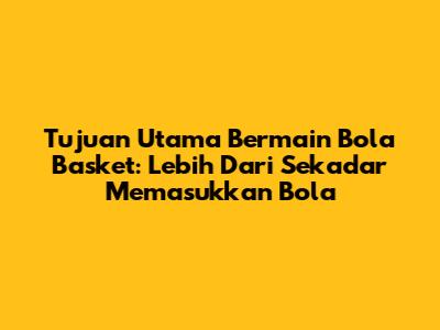 Tujuan Utama Bermain Bola Basket: Lebih Dari Sekadar Memasukkan Bola
