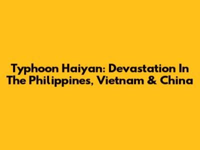 Typhoon Haiyan: Devastation In The Philippines, Vietnam & China