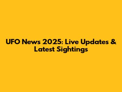 UFO News 2025: Live Updates & Latest Sightings