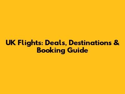 UK Flights: Deals, Destinations & Booking Guide