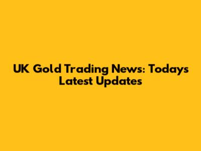 UK Gold Trading News: Today's Latest Updates