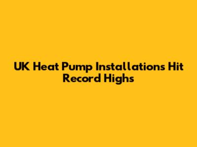 UK Heat Pump Installations Hit Record Highs