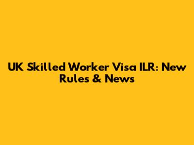 UK Skilled Worker Visa ILR: New Rules & News