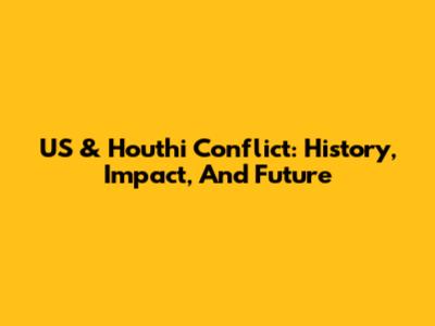 US & Houthi Conflict: History, Impact, And Future
