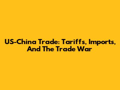US-China Trade: Tariffs, Imports, And The Trade War