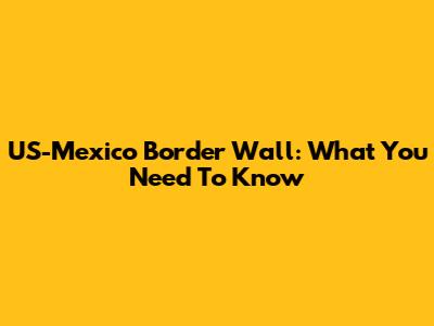 US-Mexico Border Wall: What You Need To Know
