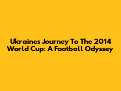 Ukraine's Journey To The 2014 World Cup: A Football Odyssey
