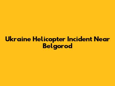 Ukraine Helicopter Incident Near Belgorod