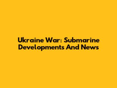 Ukraine War: Submarine Developments And News