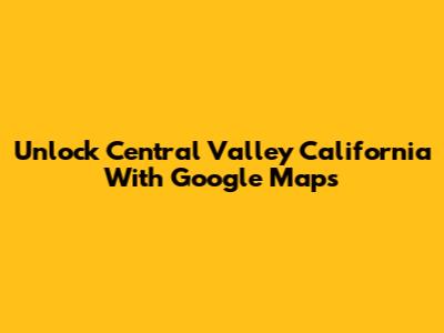 Unlock Central Valley California With Google Maps