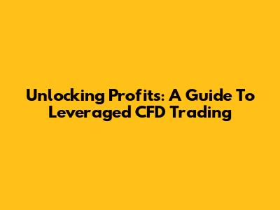 Unlocking Profits: A Guide To Leveraged CFD Trading