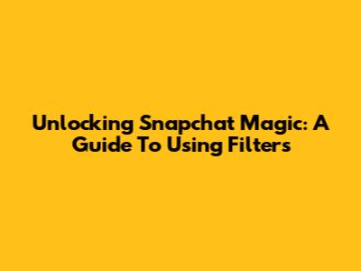 Unlocking Snapchat Magic: A Guide To Using Filters